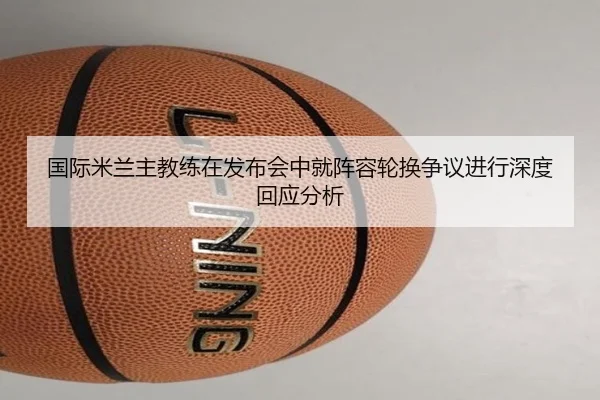 国际米兰主教练在发布会中就阵容轮换争议进行深度回应分析
